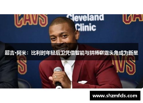 超吉·阿米：比利时年轻后卫凭借智能与拼搏崭露头角成为新星