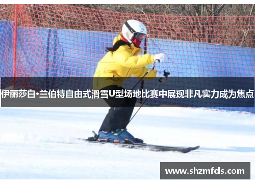 伊丽莎白·兰伯特自由式滑雪U型场地比赛中展现非凡实力成为焦点
