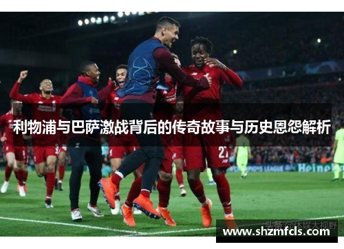利物浦与巴萨激战背后的传奇故事与历史恩怨解析