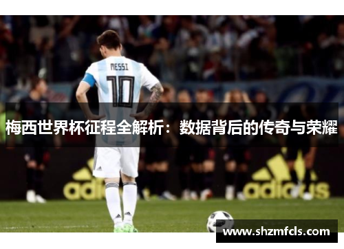 梅西世界杯征程全解析：数据背后的传奇与荣耀