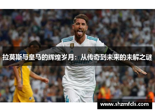 拉莫斯与皇马的辉煌岁月：从传奇到未来的未解之谜