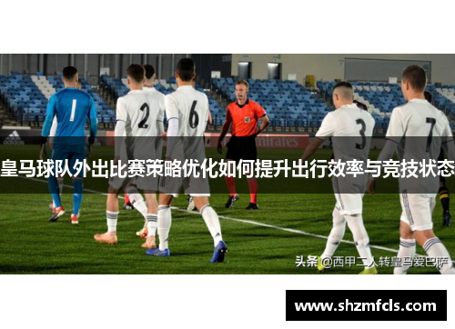 皇马球队外出比赛策略优化如何提升出行效率与竞技状态
