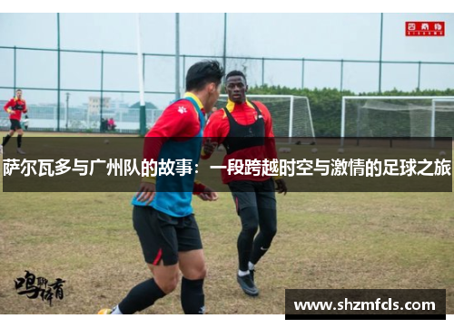 萨尔瓦多与广州队的故事:一段跨越时空与激情的足球之旅 萨尔瓦多与广州队的故事:一段跨越时空与激情的足球之旅