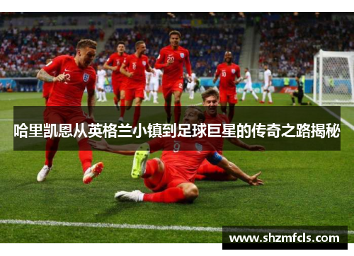 哈里凯恩从英格兰小镇到足球巨星的传奇之路揭秘